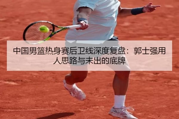 中国男篮热身赛后卫线深度复盘：郭士强用人思路与未出的底牌