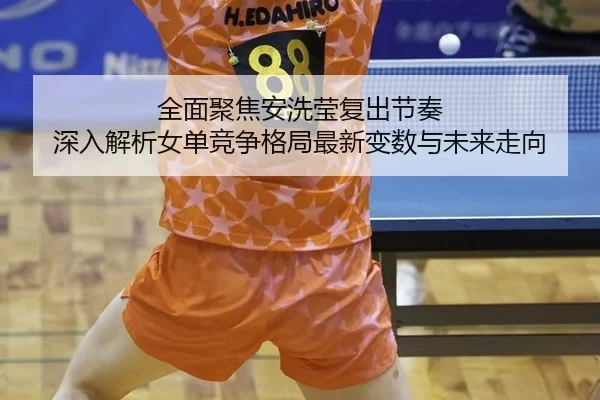 全面聚焦安洗莹复出节奏 深入解析女单竞争格局最新变数与未来走向